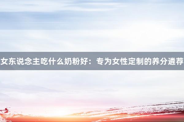 女东说念主吃什么奶粉好：专为女性定制的养分遴荐
